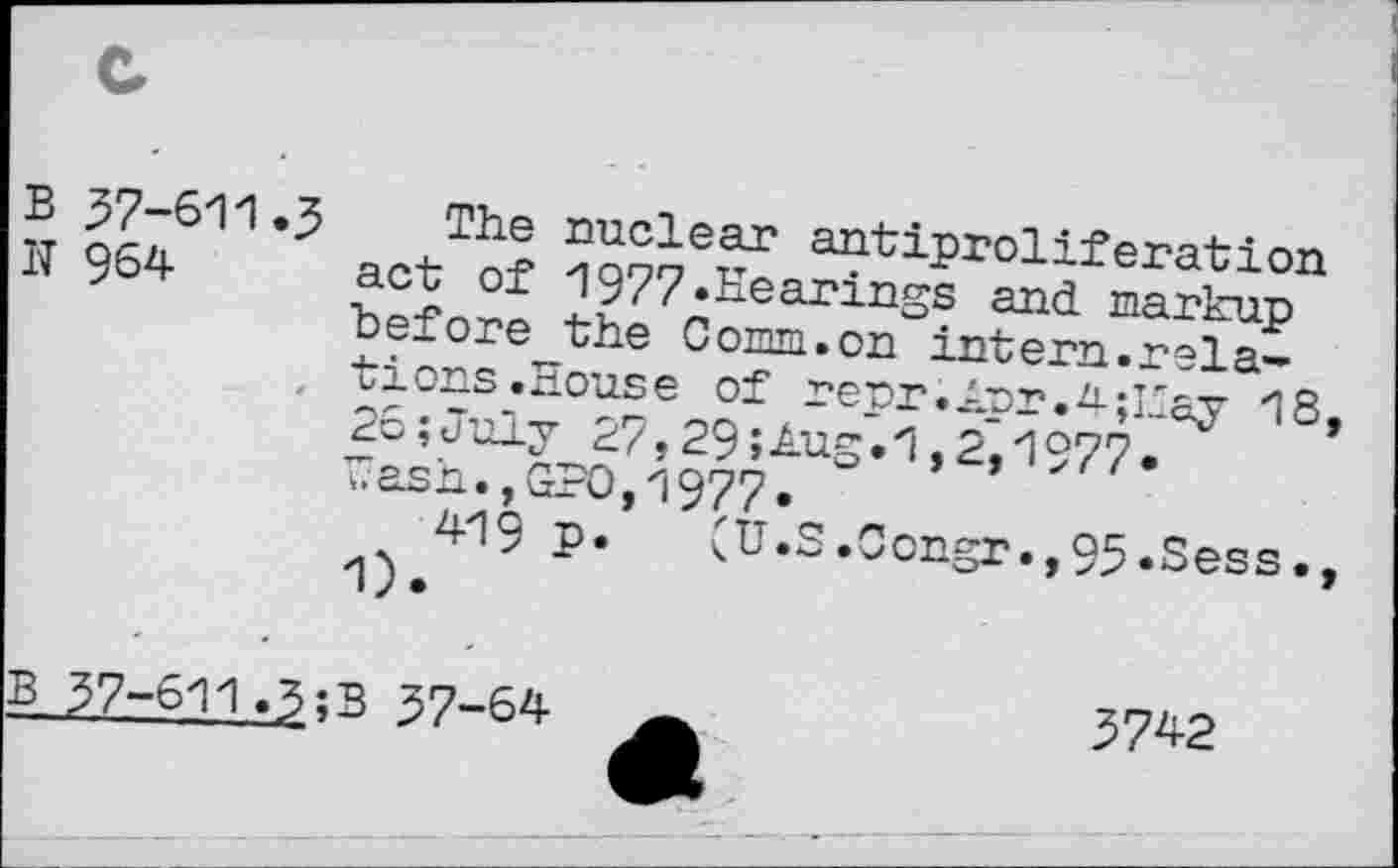 ﻿57-611.3 The nuclear antiproliferation
964 act of 1977»Hearings and markup before the Comm.on intern.rela-
, tions.House of repr.Apr.4;Esy 18 26;July 27,29»Aug.1,2^1977* T?ash., GPO, 1977»
419 p.	(U.S.Oongr.,95»Sess.
1).
37-611.3;B 37-64
5742